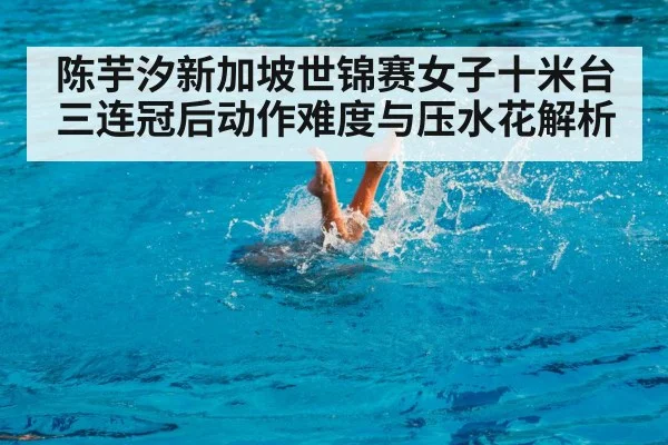 陈芋汐新加坡世锦赛女子十米台三连冠后动作难度与压水花解析